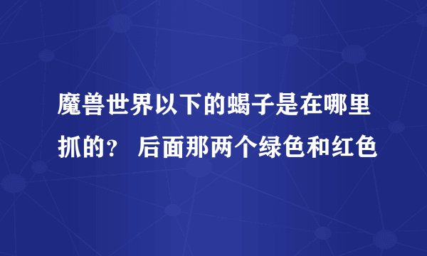 魔兽世界以下的蝎子是在哪里抓的？ 后面那两个绿色和红色
