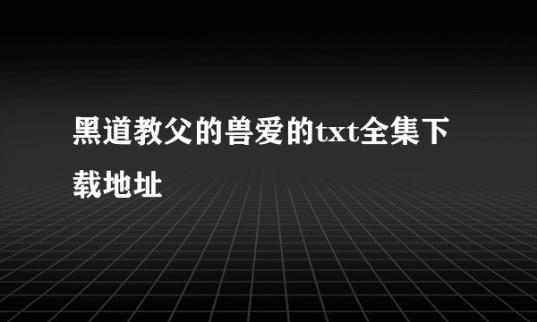 黑道教父的兽爱的txt全集下载地址