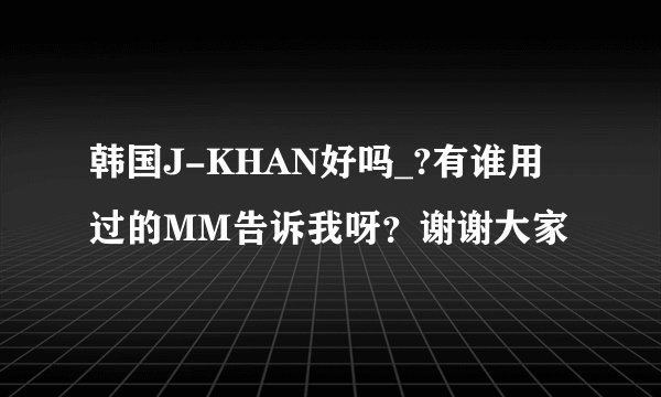 韩国J-KHAN好吗_?有谁用过的MM告诉我呀？谢谢大家