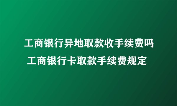 工商银行异地取款收手续费吗 工商银行卡取款手续费规定