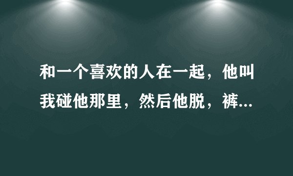 和一个喜欢的人在一起，他叫我碰他那里，然后他脱，裤子了，我说有个要求就是把他手机给我看，他说别乱
