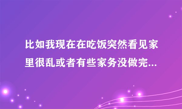 比如我现在在吃饭突然看见家里很乱或者有些家务没做完我就放一下就把这些该做？