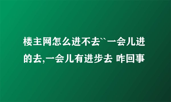 楼主网怎么进不去``一会儿进的去,一会儿有进步去 咋回事