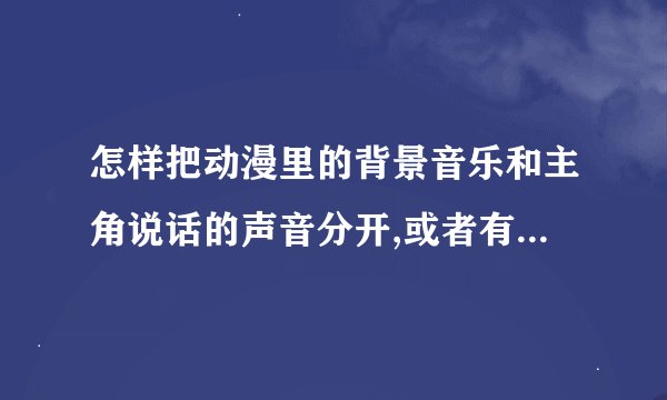 怎样把动漫里的背景音乐和主角说话的声音分开,或者有什么工具能这样的
