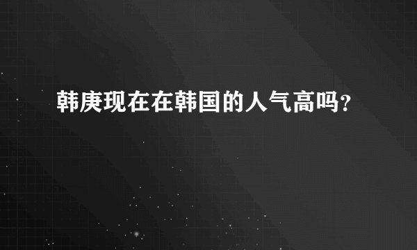 韩庚现在在韩国的人气高吗？