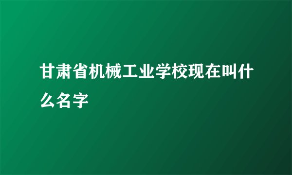 甘肃省机械工业学校现在叫什么名字