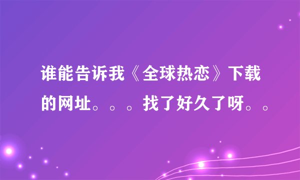 谁能告诉我《全球热恋》下载的网址。。。找了好久了呀。。