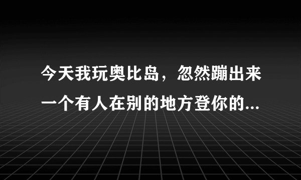 今天我玩奥比岛，忽然蹦出来一个有人在别的地方登你的号，这是怎么回事？我从来没把密码告诉过别人呀！