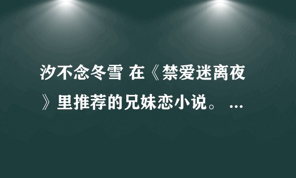 汐不念冬雪 在《禁爱迷离夜》里推荐的兄妹恋小说。 只要 汐不念冬雪推荐的不要鱼目混珠哦