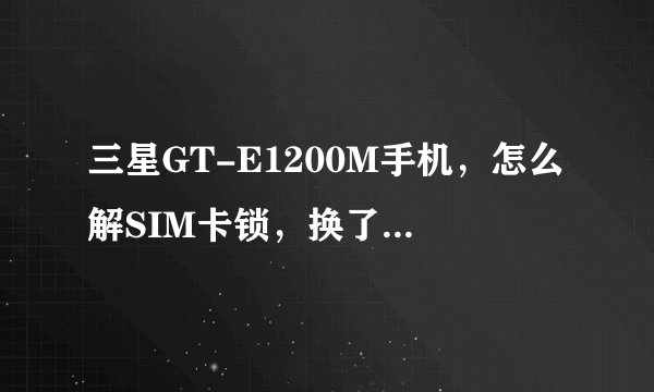 三星GT-E1200M手机，怎么解SIM卡锁，换了张卡就用不了了，以前记得也没设置密码呀，求各位大