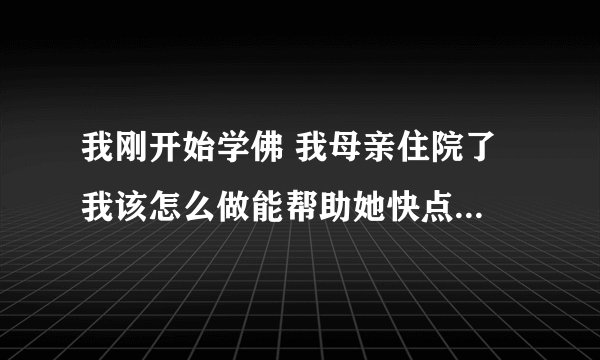 我刚开始学佛 我母亲住院了 我该怎么做能帮助她快点好起来呢？