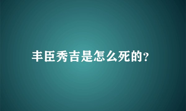 丰臣秀吉是怎么死的？