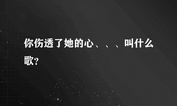 你伤透了她的心、、、叫什么歌？