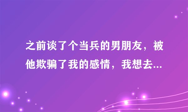 之前谈了个当兵的男朋友，被他欺骗了我的感情，我想去部队告他，但是他家里人和那个队长认识