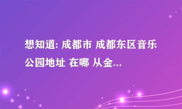 想知道: 成都市 成都东区音乐公园地址 在哪 从金沙这边怎么去?谢谢!