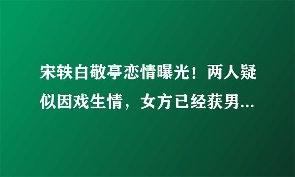 宋轶白敬亭恋情曝光！两人疑似因戏生情，女方已经获男方父母认可