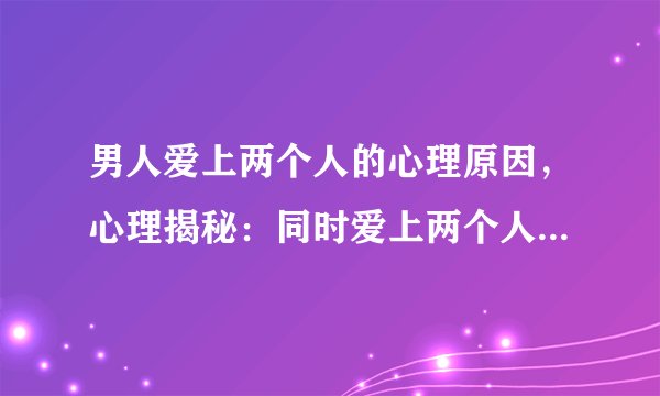 男人爱上两个人的心理原因，心理揭秘：同时爱上两个人真的可能吗