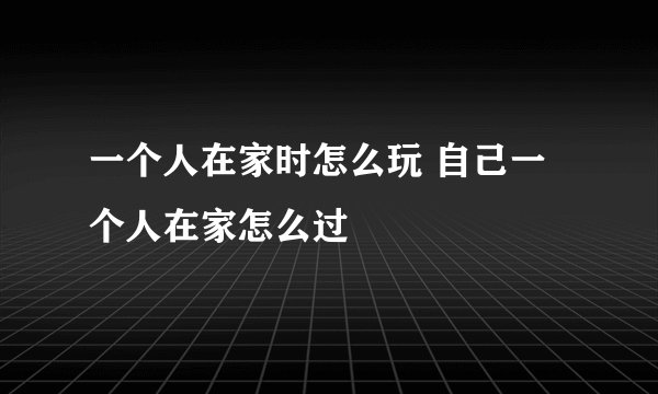 一个人在家时怎么玩 自己一个人在家怎么过