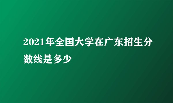 2021年全国大学在广东招生分数线是多少