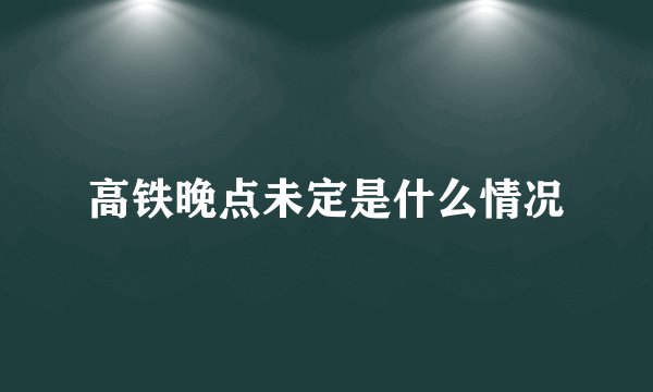 高铁晚点未定是什么情况