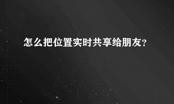 怎么把位置实时共享给朋友？