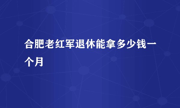 合肥老红军退休能拿多少钱一个月