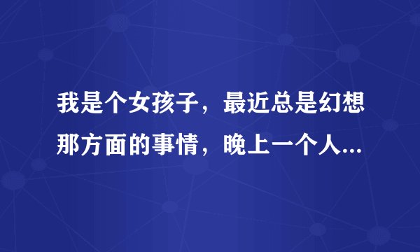我是个女孩子，最近总是幻想那方面的事情，晚上一个人的时候喜欢胡思乱想，应该怎么调整心理，在线等解答