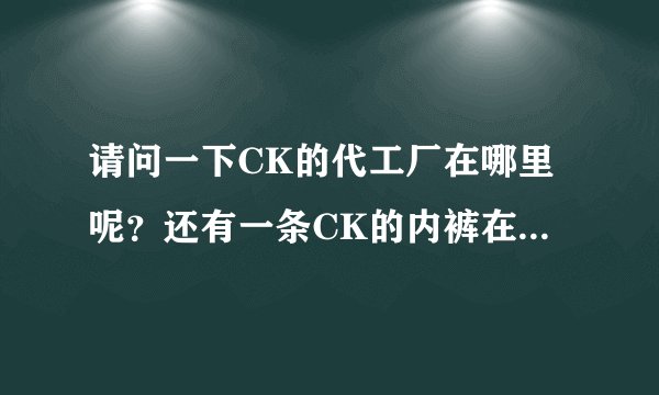 请问一下CK的代工厂在哪里呢？还有一条CK的内裤在专卖店大概要多少钱？