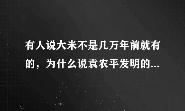 有人说大米不是几万年前就有的，为什么说袁农平发明的？具体是什么