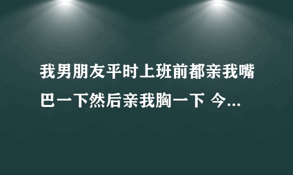 我男朋友平时上班前都亲我嘴巴一下然后亲我胸一下 今天只亲了嘴巴为什么这样？