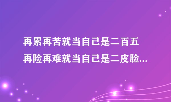 再累再苦就当自己是二百五 再险再难就当自己是二皮脸,是韩寒说的还是武林外传说的。