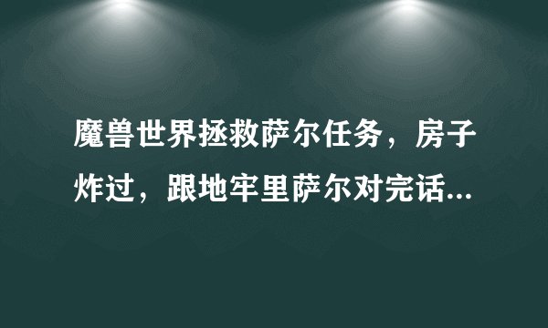 魔兽世界拯救萨尔任务，房子炸过，跟地牢里萨尔对完话萨尔没反应了，怎么办呢