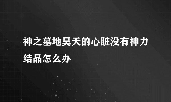 神之墓地昊天的心脏没有神力结晶怎么办