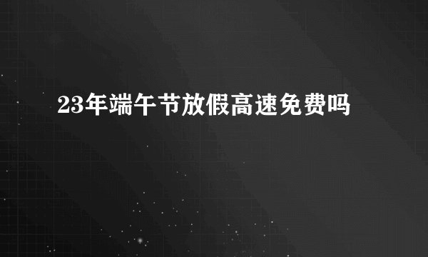 23年端午节放假高速免费吗