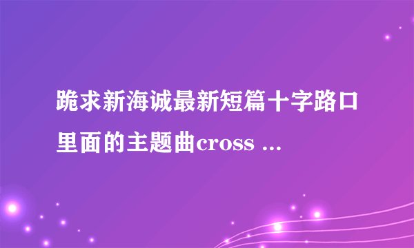 跪求新海诚最新短篇十字路口里面的主题曲cross road 谢谢！！！