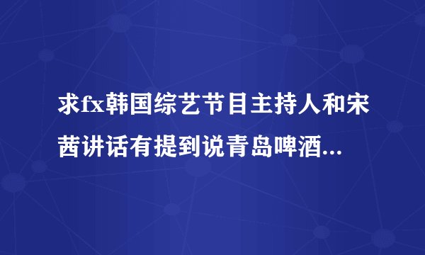 求fx韩国综艺节目主持人和宋茜讲话有提到说青岛啤酒是什么节目，还有电视节目说问宋茜一起喝烧酒什么节目