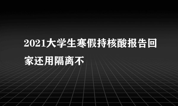 2021大学生寒假持核酸报告回家还用隔离不