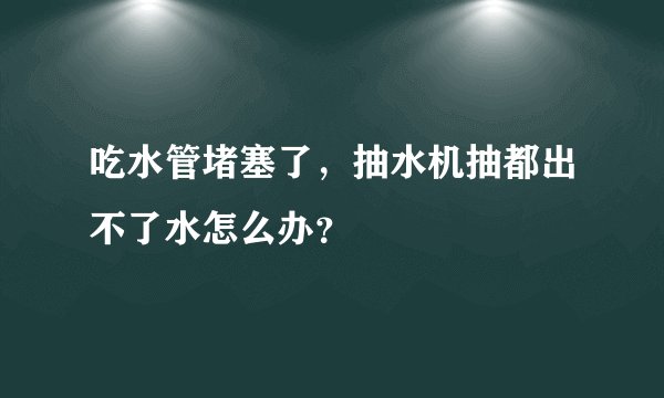 吃水管堵塞了，抽水机抽都出不了水怎么办？