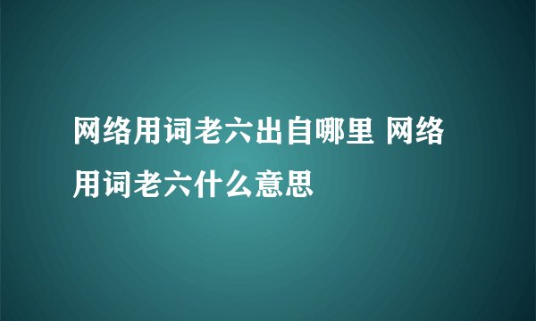 网络用词老六出自哪里 网络用词老六什么意思
