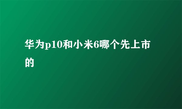 华为p10和小米6哪个先上市的