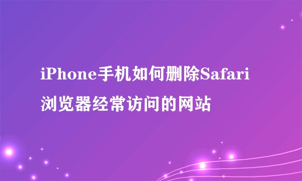 iPhone手机如何删除Safari浏览器经常访问的网站