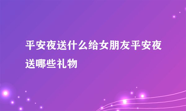平安夜送什么给女朋友平安夜送哪些礼物