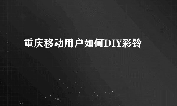 重庆移动用户如何DIY彩铃