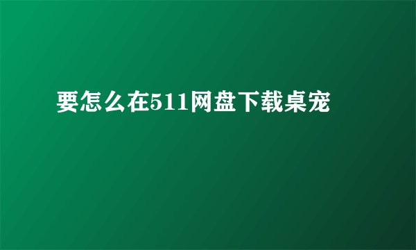 要怎么在511网盘下载桌宠
