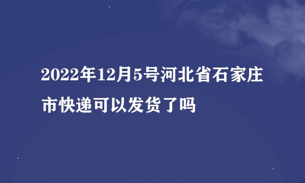 2022年12月5号河北省石家庄市快递可以发货了吗