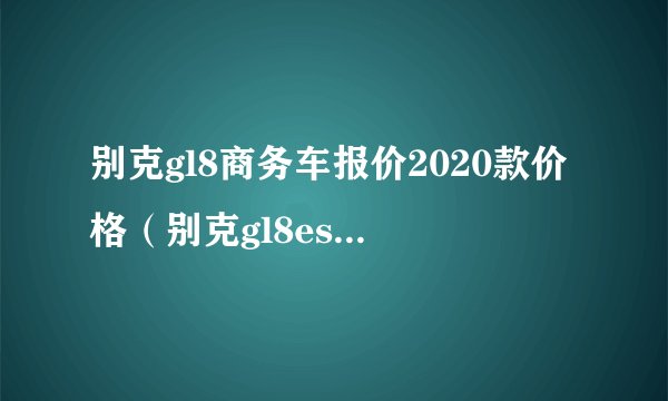 别克gl8商务车报价2020款价格（别克gl8es价格及图片2020款）