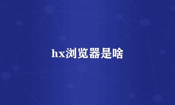hx浏览器是啥