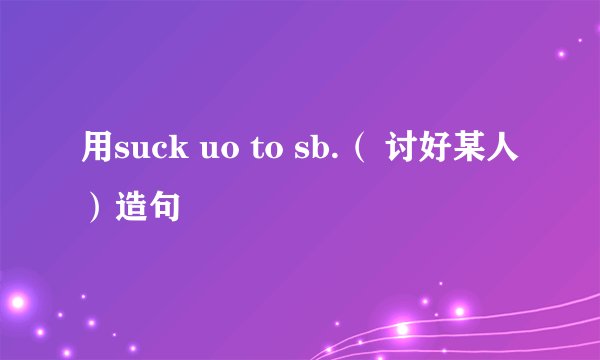 用suck uo to sb.（ 讨好某人）造句