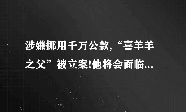 涉嫌挪用千万公款,“喜羊羊之父”被立案!他将会面临怎样的法律责任...