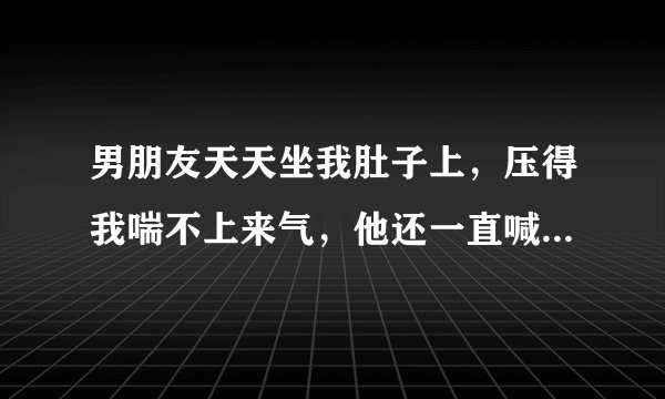 男朋友天天坐我肚子上，压得我喘不上来气，他还一直喊，，驾~我该怎么办